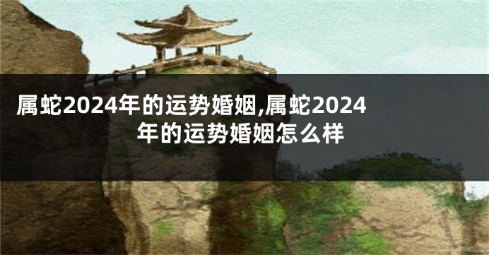 属蛇2024年的运势婚姻,属蛇2024年的运势婚姻怎么样