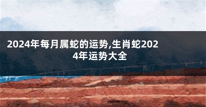 2024年每月属蛇的运势,生肖蛇2024年运势大全