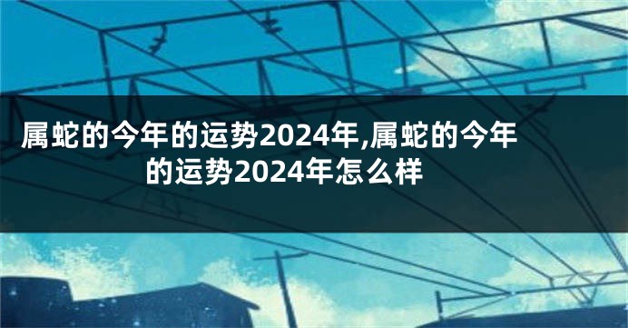 属蛇的今年的运势2024年,属蛇的今年的运势2024年怎么样