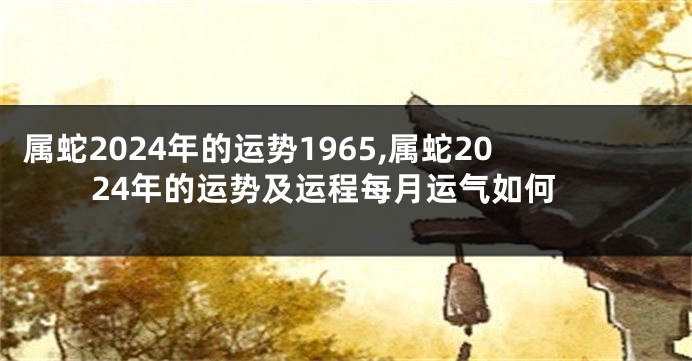 属蛇2024年的运势1965,属蛇2024年的运势及运程每月运气如何