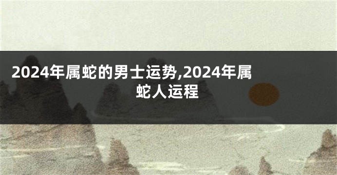 2024年属蛇的男士运势,2024年属蛇人运程