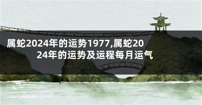 属蛇2024年的运势1977,属蛇2024年的运势及运程每月运气