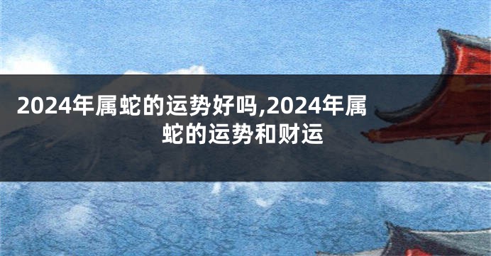 2024年属蛇的运势好吗,2024年属蛇的运势和财运