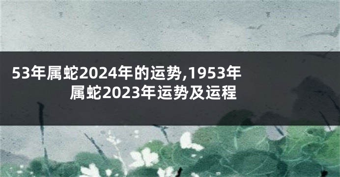 53年属蛇2024年的运势,1953年属蛇2023年运势及运程