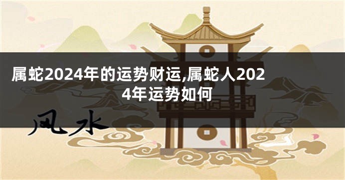 属蛇2024年的运势财运,属蛇人2024年运势如何