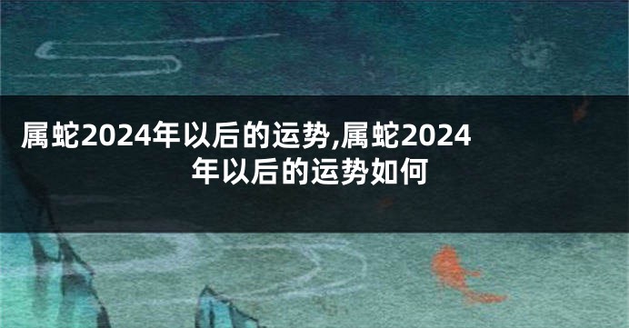 属蛇2024年以后的运势,属蛇2024年以后的运势如何