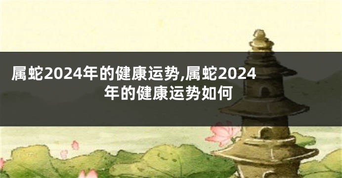 属蛇2024年的健康运势,属蛇2024年的健康运势如何