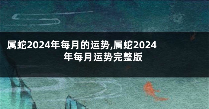 属蛇2024年每月的运势,属蛇2024年每月运势完整版