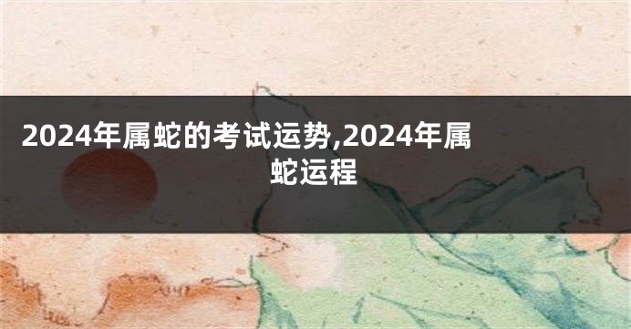 2024年属蛇的考试运势,2024年属蛇运程