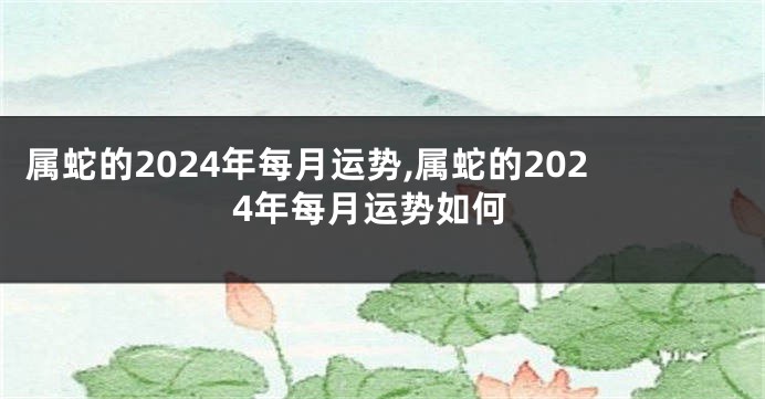 属蛇的2024年每月运势,属蛇的2024年每月运势如何