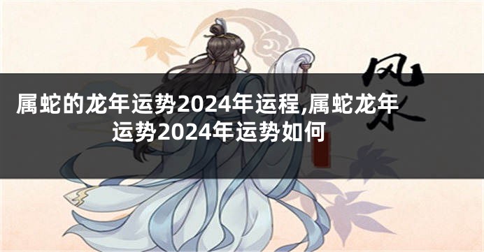 属蛇的龙年运势2024年运程,属蛇龙年运势2024年运势如何