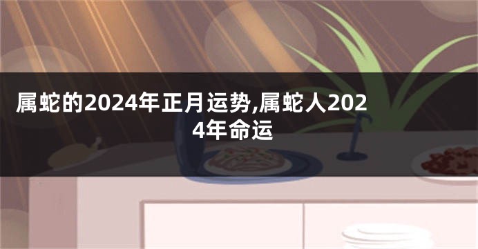 属蛇的2024年正月运势,属蛇人2024年命运