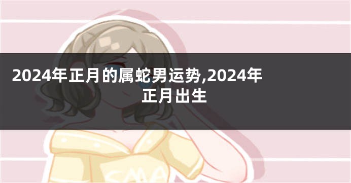 2024年正月的属蛇男运势,2024年正月出生