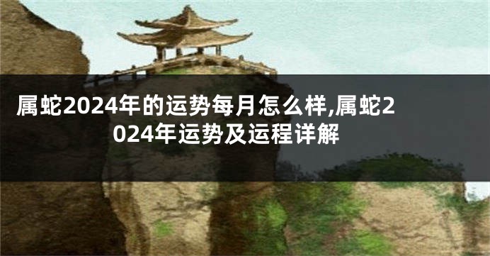 属蛇2024年的运势每月怎么样,属蛇2024年运势及运程详解