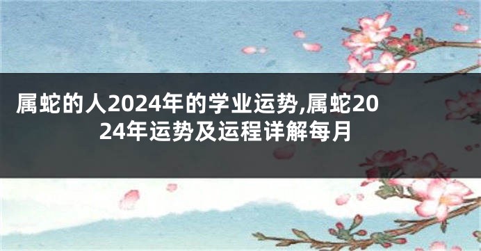 属蛇的人2024年的学业运势,属蛇2024年运势及运程详解每月