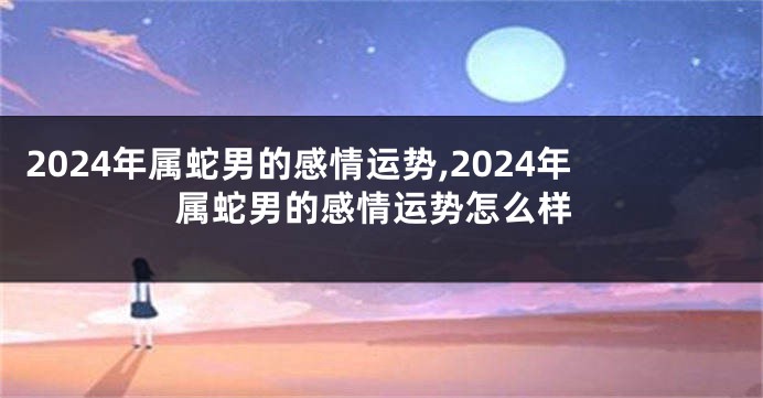 2024年属蛇男的感情运势,2024年属蛇男的感情运势怎么样