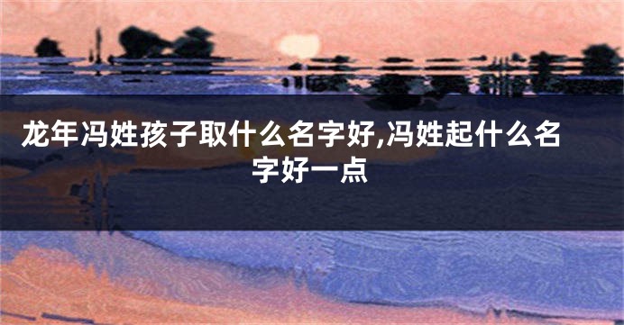 龙年冯姓孩子取什么名字好,冯姓起什么名字好一点