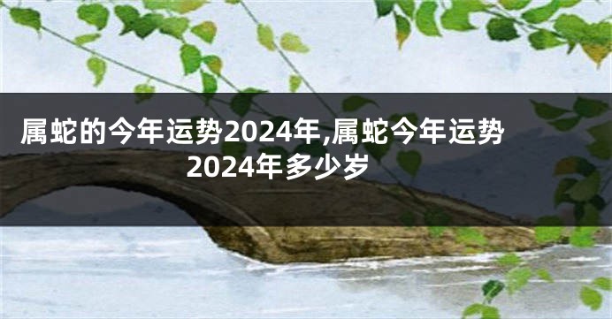 属蛇的今年运势2024年,属蛇今年运势2024年多少岁