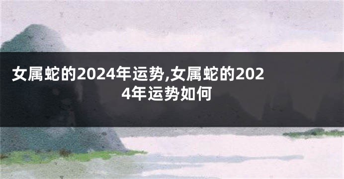 女属蛇的2024年运势,女属蛇的2024年运势如何