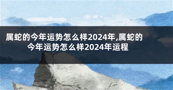 属蛇的今年运势怎么样2024年,属蛇的今年运势怎么样2024年运程