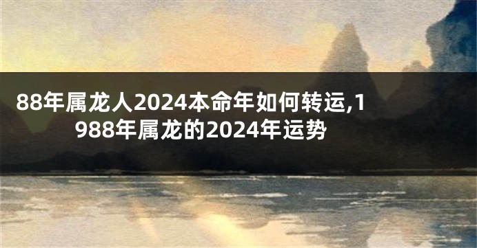 88年属龙人2024本命年如何转运,1988年属龙的2024年运势