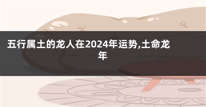 五行属土的龙人在2024年运势,土命龙年