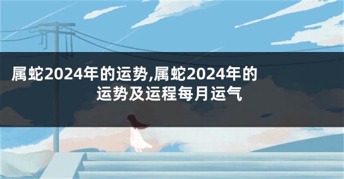 属蛇2024年的运势,属蛇2024年的运势及运程每月运气