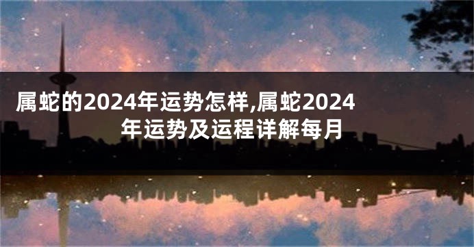 属蛇的2024年运势怎样,属蛇2024年运势及运程详解每月