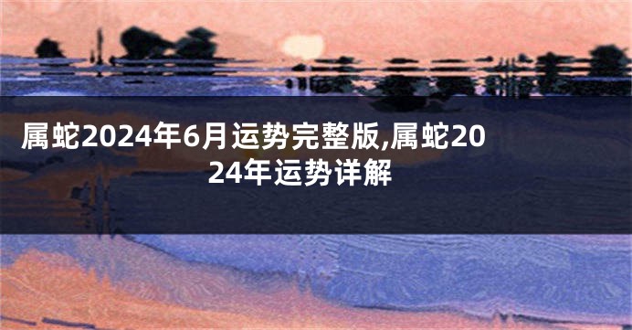 属蛇2024年6月运势完整版,属蛇2024年运势详解