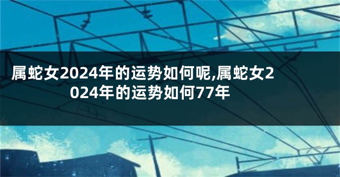 属蛇女2024年的运势如何呢,属蛇女2024年的运势如何77年