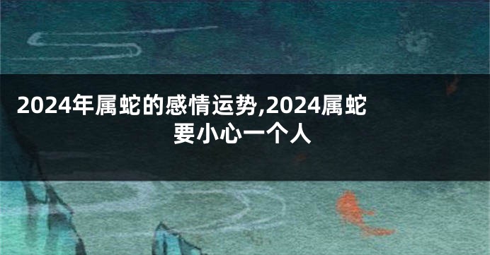 2024年属蛇的感情运势,2024属蛇要小心一个人