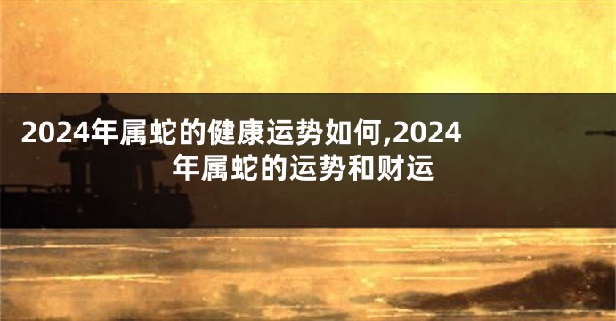 2024年属蛇的健康运势如何,2024年属蛇的运势和财运