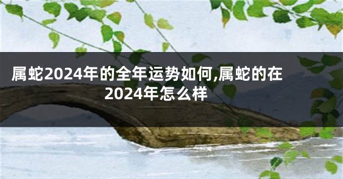 属蛇2024年的全年运势如何,属蛇的在2024年怎么样