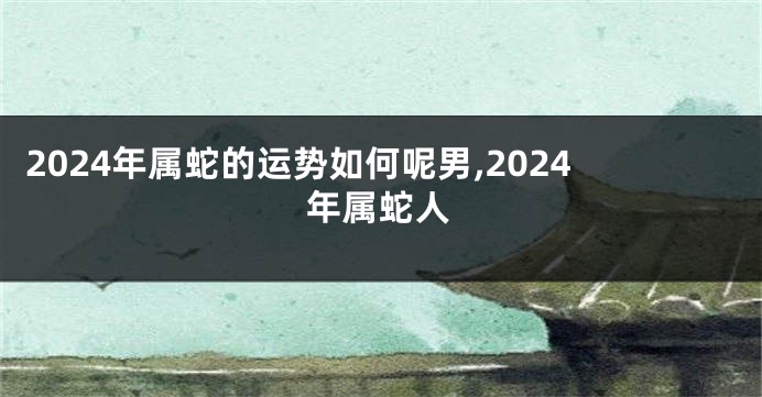 2024年属蛇的运势如何呢男,2024年属蛇人