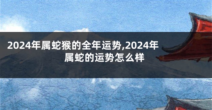 2024年属蛇猴的全年运势,2024年属蛇的运势怎么样