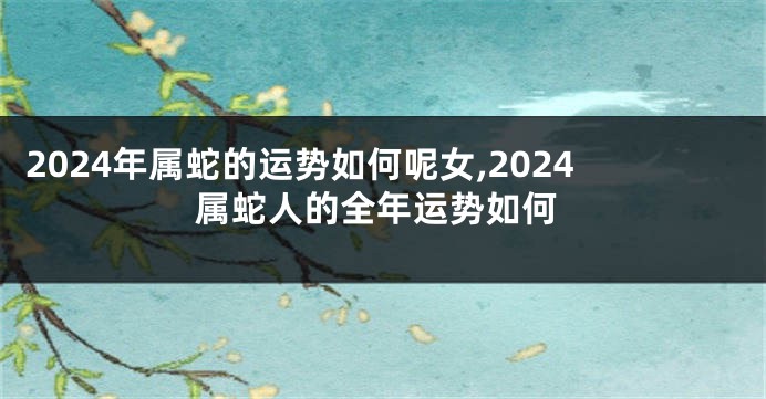 2024年属蛇的运势如何呢女,2024属蛇人的全年运势如何