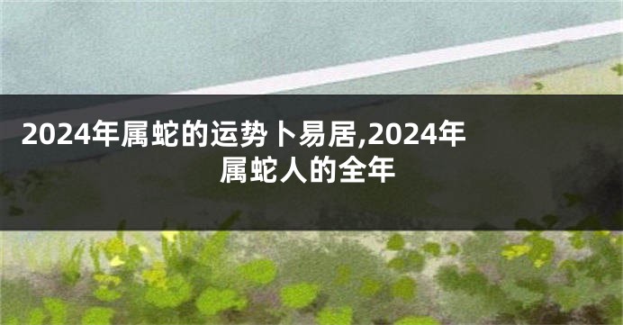 2024年属蛇的运势卜易居,2024年属蛇人的全年