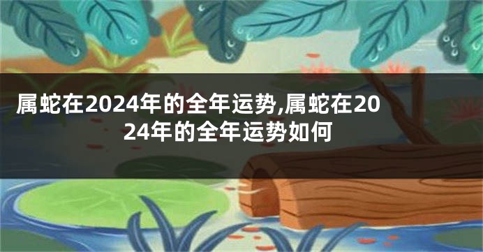 属蛇在2024年的全年运势,属蛇在2024年的全年运势如何