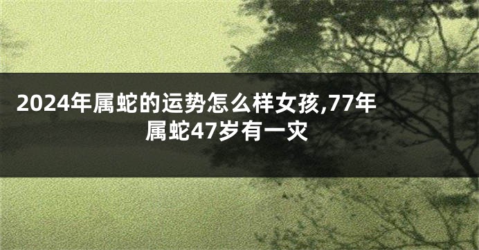 2024年属蛇的运势怎么样女孩,77年属蛇47岁有一灾