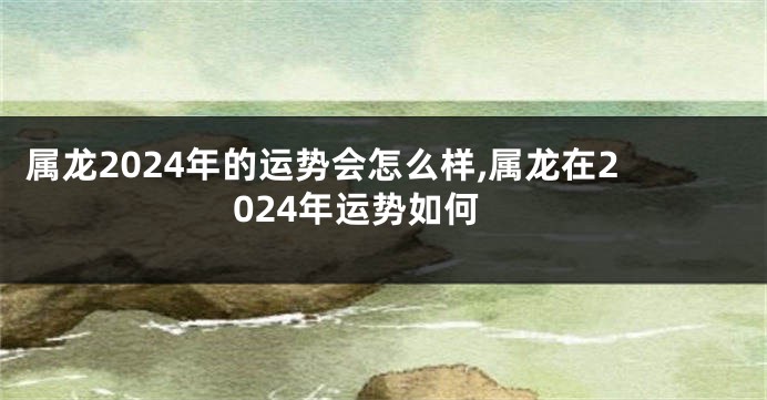 属龙2024年的运势会怎么样,属龙在2024年运势如何