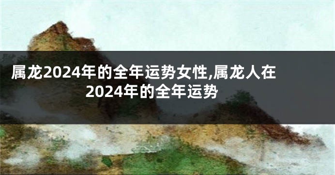 属龙2024年的全年运势女性,属龙人在2024年的全年运势