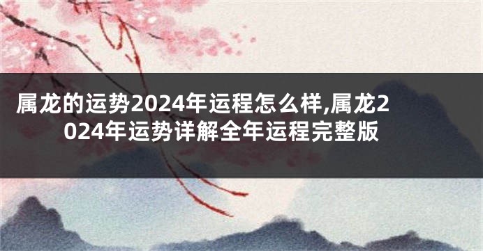 属龙的运势2024年运程怎么样,属龙2024年运势详解全年运程完整版