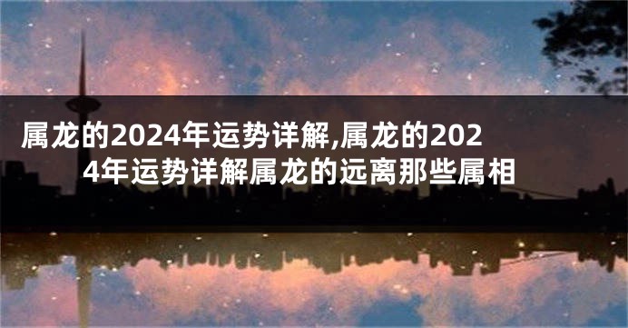 属龙的2024年运势详解,属龙的2024年运势详解属龙的远离那些属相