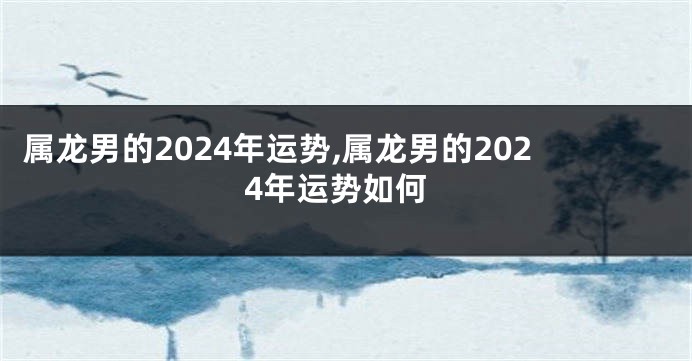 属龙男的2024年运势,属龙男的2024年运势如何