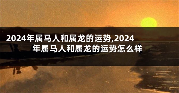 2024年属马人和属龙的运势,2024年属马人和属龙的运势怎么样