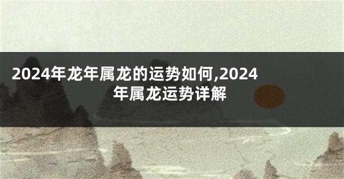 2024年龙年属龙的运势如何,2024年属龙运势详解