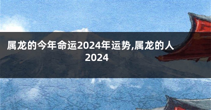 属龙的今年命运2024年运势,属龙的人2024