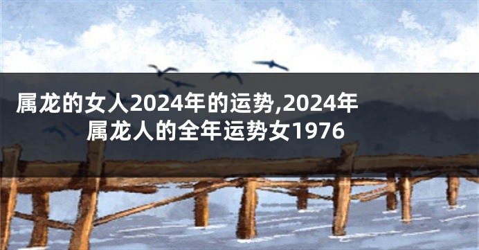 属龙的女人2024年的运势,2024年属龙人的全年运势女1976