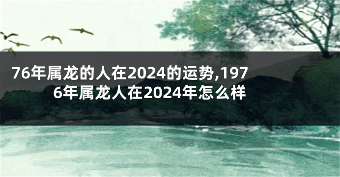 76年属龙的人在2024的运势,1976年属龙人在2024年怎么样