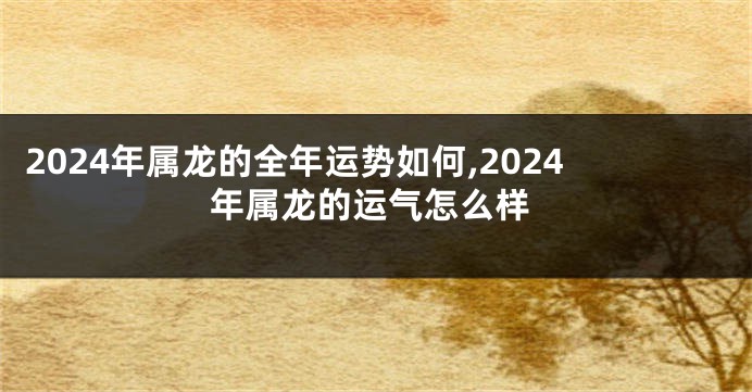 2024年属龙的全年运势如何,2024年属龙的运气怎么样